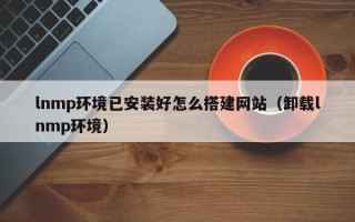 大同lnmp环境已安装好怎么搭建网站（卸载lnmp环境）